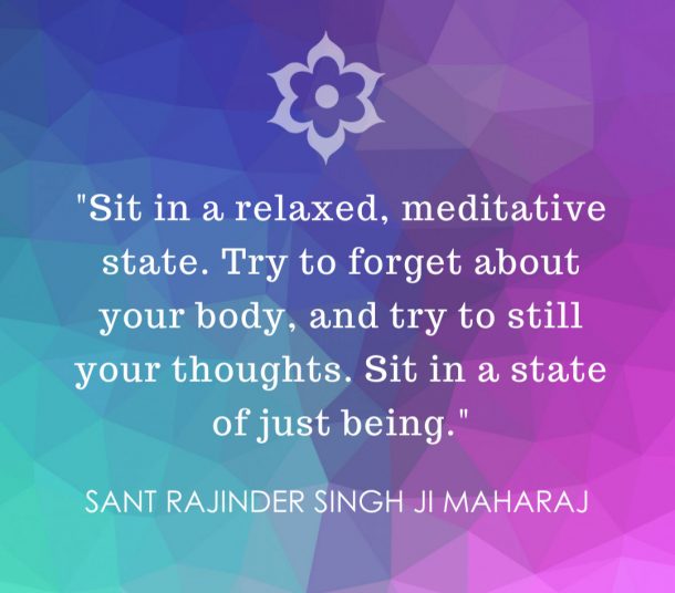 Sit in a relaxed, meditative state. Try to forget about your body, and try to still your thoughts. Sit in a state of just being - Sant Rajinder Singh Ji Maharaj